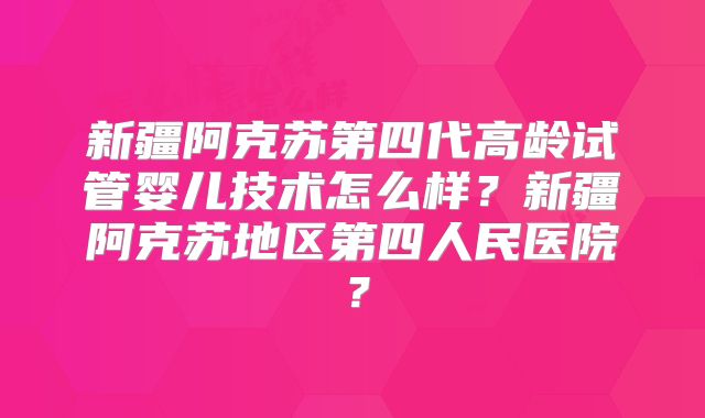 新疆阿克苏第四代高龄试管婴儿技术怎么样？新疆阿克苏地区第四人民医院？
