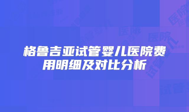 格鲁吉亚试管婴儿医院费用明细及对比分析