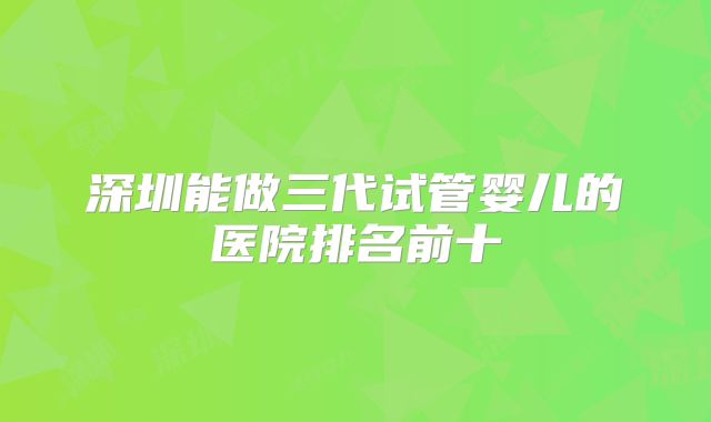 深圳能做三代试管婴儿的医院排名前十