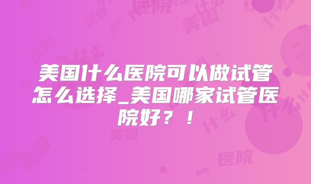 美国什么医院可以做试管怎么选择_美国哪家试管医院好?!