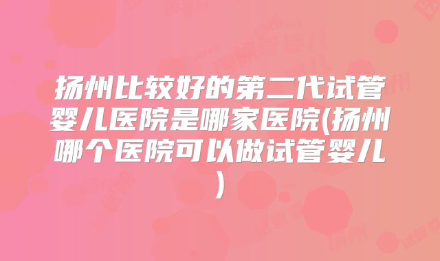 扬州比较好的第二代试管婴儿医院是哪家医院(扬州哪个医院可以做试管婴儿)