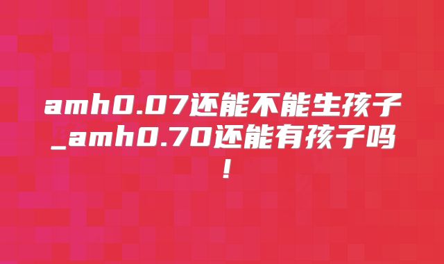 amh0.07还能不能生孩子_amh0.70还能有孩子吗！