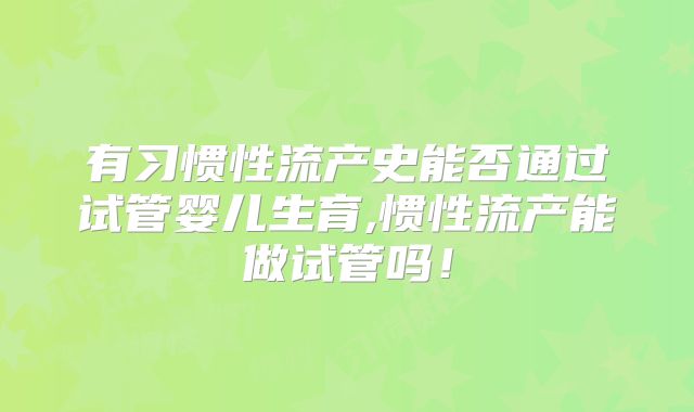 有习惯性流产史能否通过试管婴儿生育,惯性流产能做试管吗！