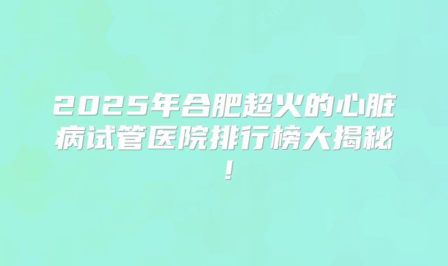 2025年合肥超火的心脏病试管医院排行榜大揭秘！