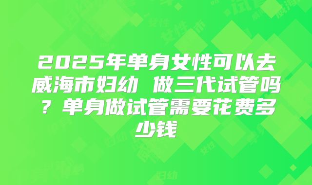 2025年单身女性可以去威海市妇幼 做三代试管吗?单身做试管需要花费多少钱