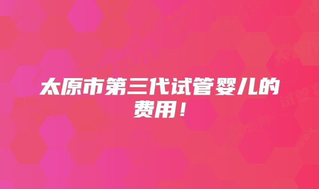 太原市第三代试管婴儿的费用！