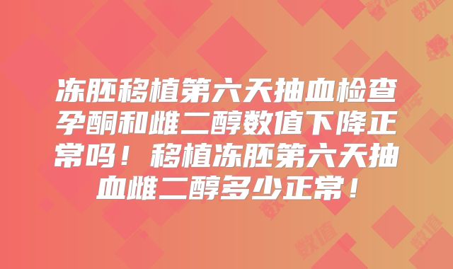冻胚移植第六天抽血检查孕酮和雌二醇数值下降正常吗！移植冻胚第六天抽血雌二醇多少正常！