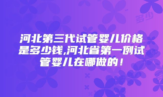 河北第三代试管婴儿价格是多少钱,河北省第一例试管婴儿在哪做的!