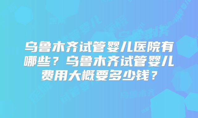 乌鲁木齐试管婴儿医院有哪些？乌鲁木齐试管婴儿费用大概要多少钱？