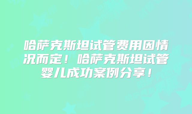 哈萨克斯坦试管费用因情况而定!哈萨克斯坦试管婴儿成功案例分享!