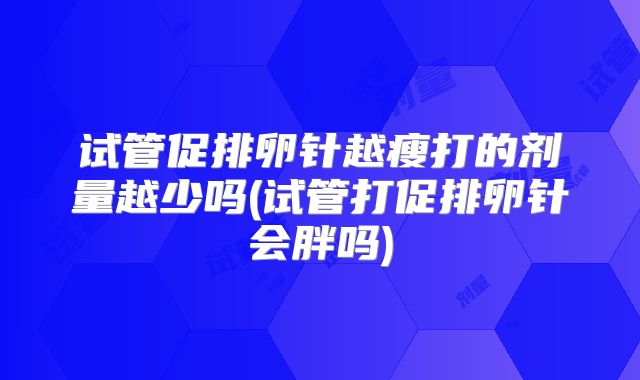 试管促排卵针越瘦打的剂量越少吗(试管打促排卵针会胖吗)