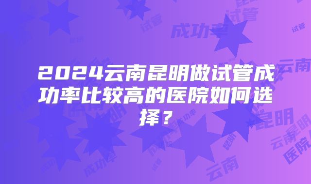 2024云南昆明做试管成功率比较高的医院如何选择?