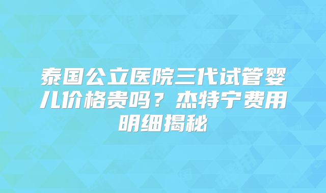 泰国公立医院三代试管婴儿价格贵吗?杰特宁费用明细揭秘