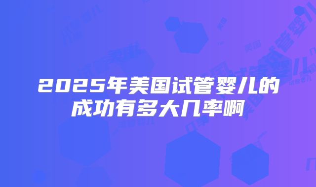 2025年美国试管婴儿的成功有多大几率啊
