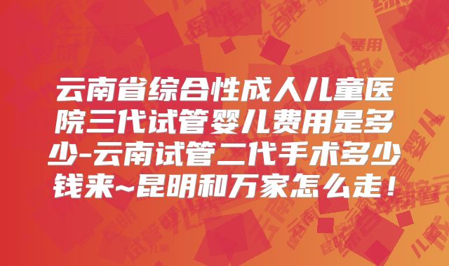 云南省综合性成人儿童医院三代试管婴儿费用是多少-云南试管二代手术多少钱来~昆明和万家怎么走!