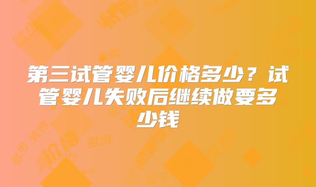 第三试管婴儿价格多少?试管婴儿失败后继续做要多少钱