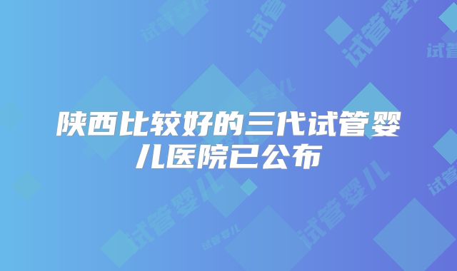 陕西比较好的三代试管婴儿医院已公布