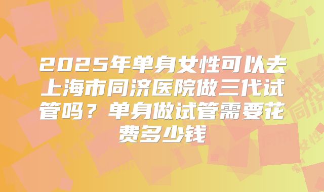 2025年单身女性可以去上海市同济医院做三代试管吗？单身做试管需要花费多少钱
