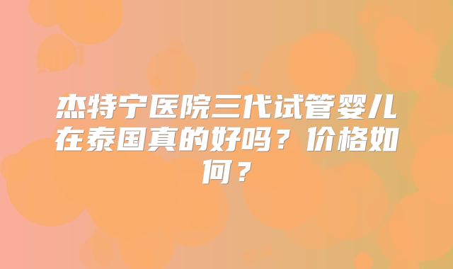 杰特宁医院三代试管婴儿在泰国真的好吗?价格如何?