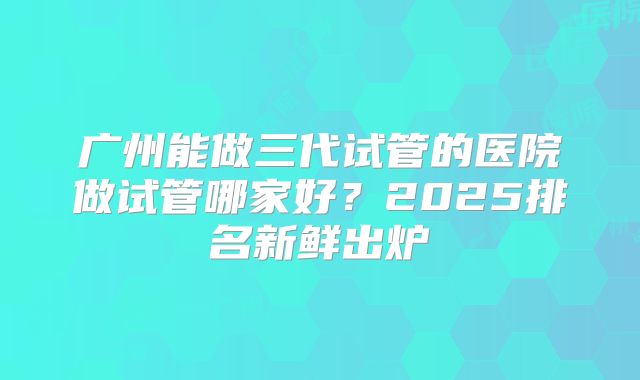 广州能做三代试管的医院做试管哪家好?2025排名新鲜出炉