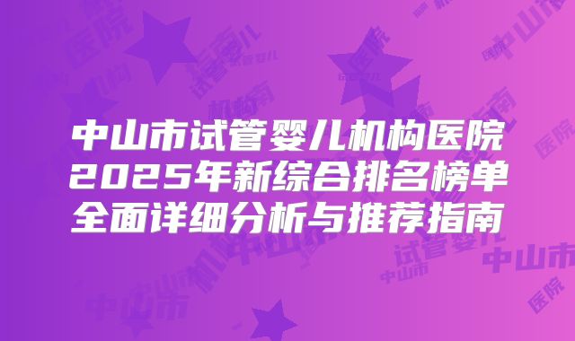 中山市试管婴儿机构医院2025年新综合排名榜单全面详细分析与推荐指南