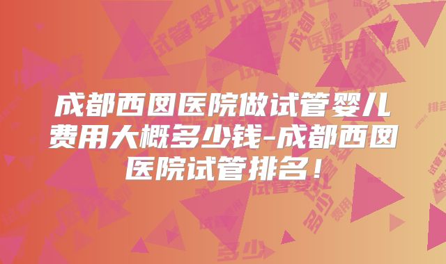 成都西囡医院做试管婴儿费用大概多少钱-成都西囡医院试管排名！