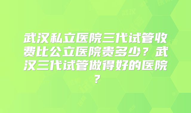 武汉私立医院三代试管收费比公立医院贵多少？武汉三代试管做得好的医院？