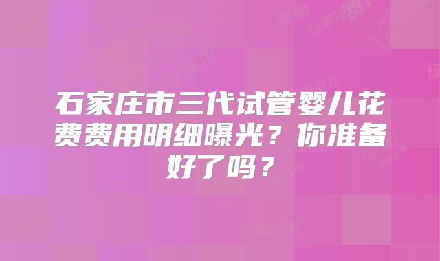 石家庄市三代试管婴儿花费费用明细曝光？你准备好了吗？