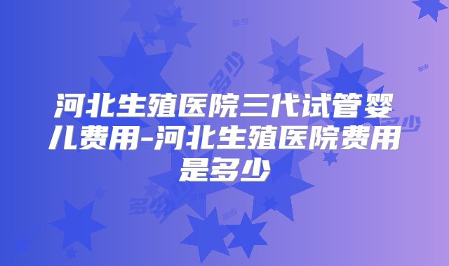 河北生殖医院三代试管婴儿费用-河北生殖医院费用是多少