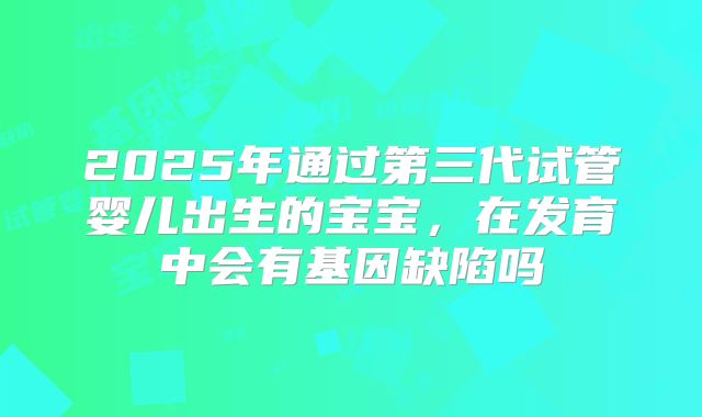 2025年通过第三代试管婴儿出生的宝宝，在发育中会有基因缺陷吗