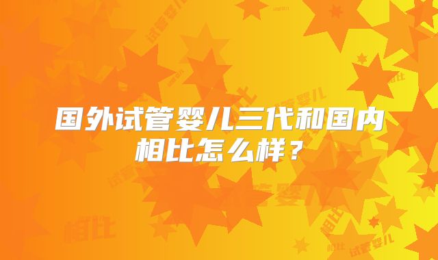 国外试管婴儿三代和国内相比怎么样？