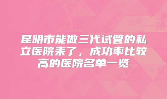 昆明市能做三代试管的私立医院来了，成功率比较高的医院名单一览