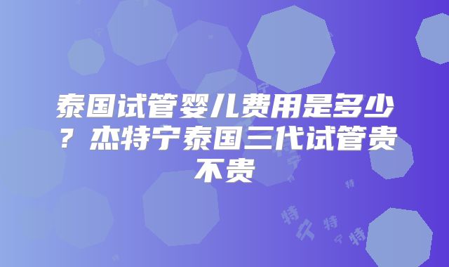 泰国试管婴儿费用是多少？杰特宁泰国三代试管贵不贵