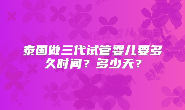 泰国做三代试管婴儿要多久时间?多少天?