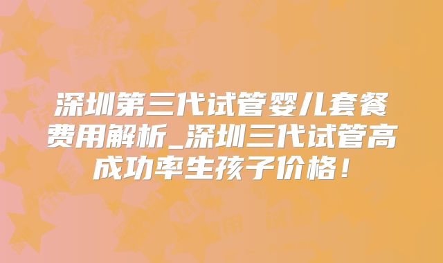 深圳第三代试管婴儿套餐费用解析_深圳三代试管高成功率生孩子价格！
