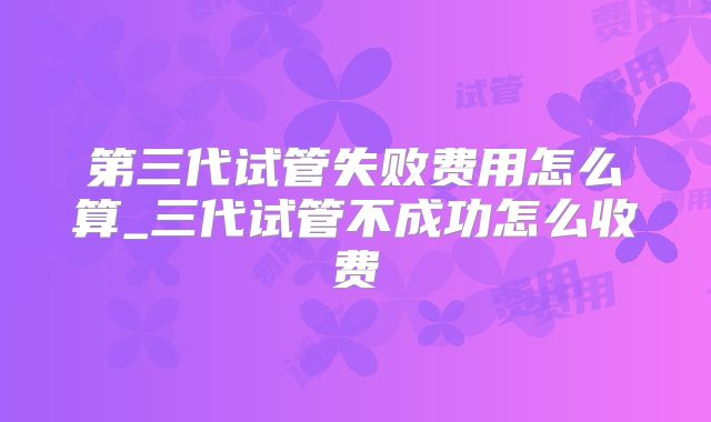 第三代试管失败费用怎么算_三代试管不成功怎么收费
