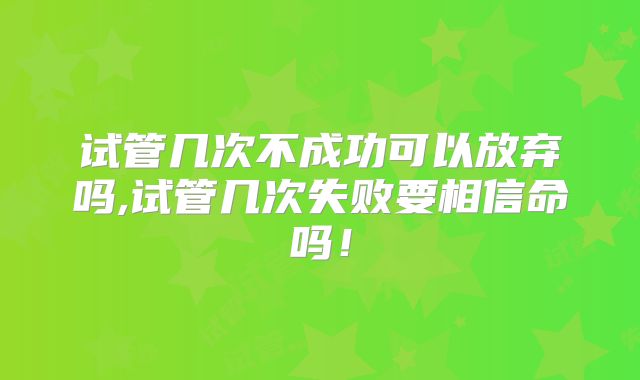 试管几次不成功可以放弃吗,试管几次失败要相信命吗！