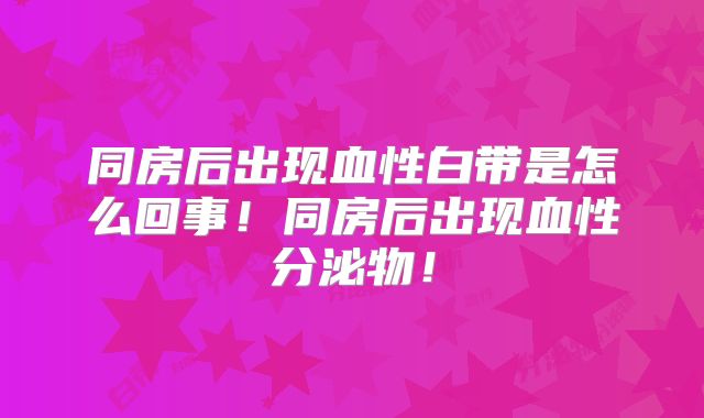 同房后出现血性白带是怎么回事!同房后出现血性分泌物!