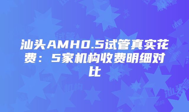 汕头AMH0.5试管真实花费：5家机构收费明细对比