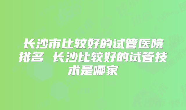 长沙市比较好的试管医院排名 长沙比较好的试管技术是哪家