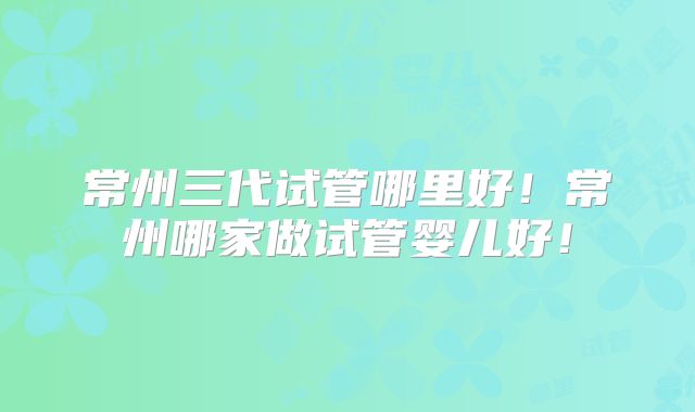 常州三代试管哪里好！常州哪家做试管婴儿好！