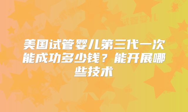 美国试管婴儿第三代一次能成功多少钱?能开展哪些技术