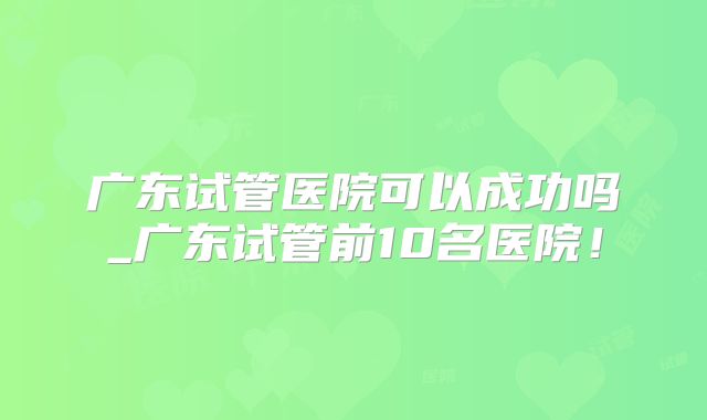 广东试管医院可以成功吗_广东试管前10名医院！