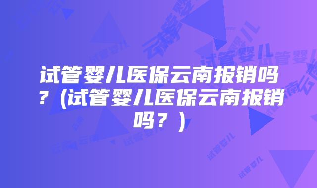 试管婴儿医保云南报销吗？(试管婴儿医保云南报销吗？)