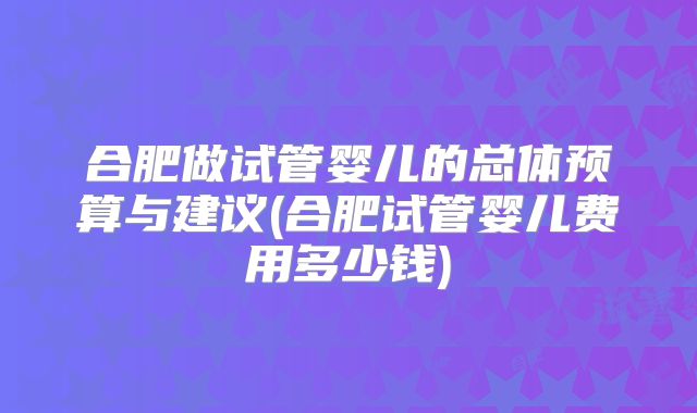合肥做试管婴儿的总体预算与建议(合肥试管婴儿费用多少钱)