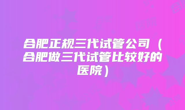 合肥正规三代试管公司（合肥做三代试管比较好的医院）