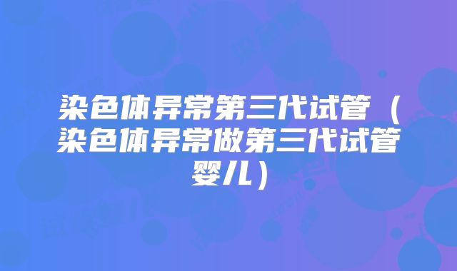染色体异常第三代试管(染色体异常做第三代试管婴儿)