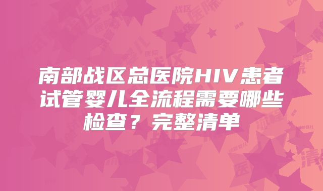 南部战区总医院HIV患者试管婴儿全流程需要哪些检查？完整清单
