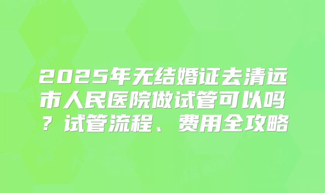 2025年无结婚证去清远市人民医院做试管可以吗?试管流程、费用全攻略