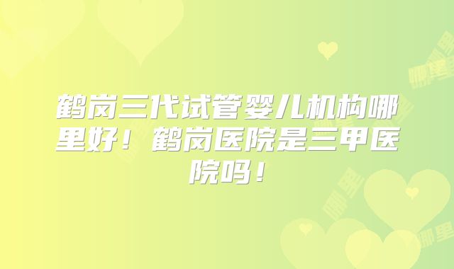 鹤岗三代试管婴儿机构哪里好!鹤岗医院是三甲医院吗!